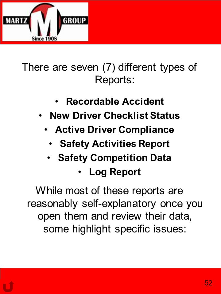 There are seven (7) different types of Reports: Recordable Accident New Driver Checklist Status Active Driver Compliance Safety Activities Report Safety Competition Data Log Report While most of these reports are reasonably self-explanatory once you open them and review their data, some highlight specific issues: 52