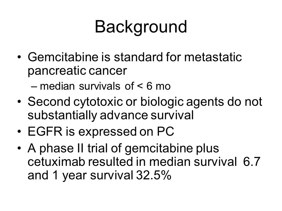 Background Gemcitabine is standard for metastatic pancreatic cancer –median survivals of < 6 mo Second cytotoxic or biologic agents do not substantially advance survival EGFR is expressed on PC A phase II trial of gemcitabine plus cetuximab resulted in median survival 6.7 and 1 year survival 32.5%