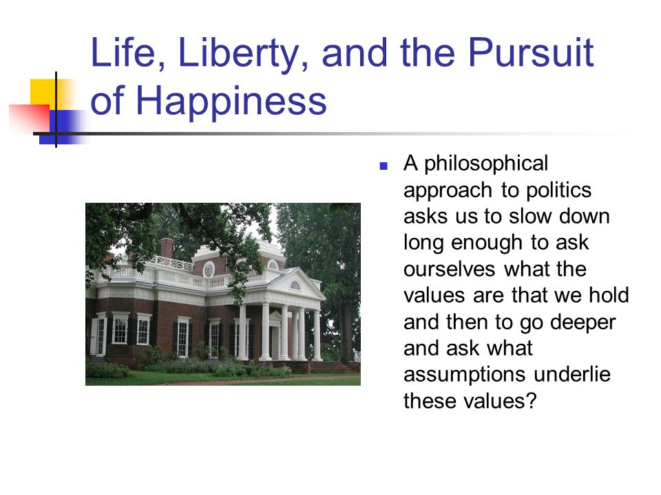 Life, Liberty, and the Pursuit of Happiness A philosophical approach to politics asks us to slow down long enough to ask ourselves what the values are that we hold and then to go deeper and ask what assumptions underlie these values
