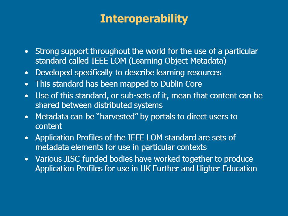 Interoperability Strong support throughout the world for the use of a particular standard called IEEE LOM (Learning Object Metadata) Developed specifically to describe learning resources This standard has been mapped to Dublin Core Use of this standard, or sub-sets of it, mean that content can be shared between distributed systems Metadata can be harvested by portals to direct users to content Application Profiles of the IEEE LOM standard are sets of metadata elements for use in particular contexts Various JISC-funded bodies have worked together to produce Application Profiles for use in UK Further and Higher Education
