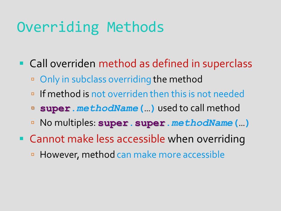 Overriding Methods  Call overriden method as defined in superclass  Only in subclass overriding the method  If method is not overriden then this is not needed  super  super.methodName(…) used to call method supersuper  No multiples: super.super.methodName(…)  Cannot make less accessible when overriding  However, method can make more accessible