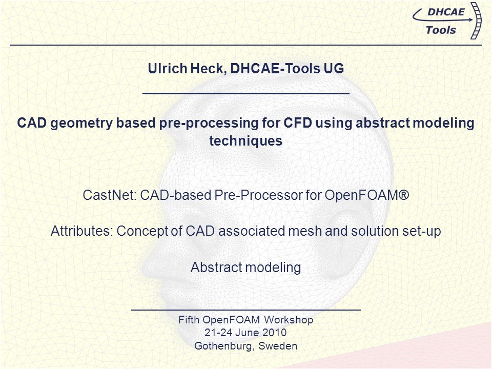 Ulrich Heck, DHCAE-Tools UG ___________________________ CAD geometry based pre-processing for CFD using abstract modeling techniques CastNet: CAD-based Pre-Processor for OpenFOAM® Attributes: Concept of CAD associated mesh and solution set-up Abstract modeling ______________________________ Fifth OpenFOAM Workshop June 2010 Gothenburg, Sweden