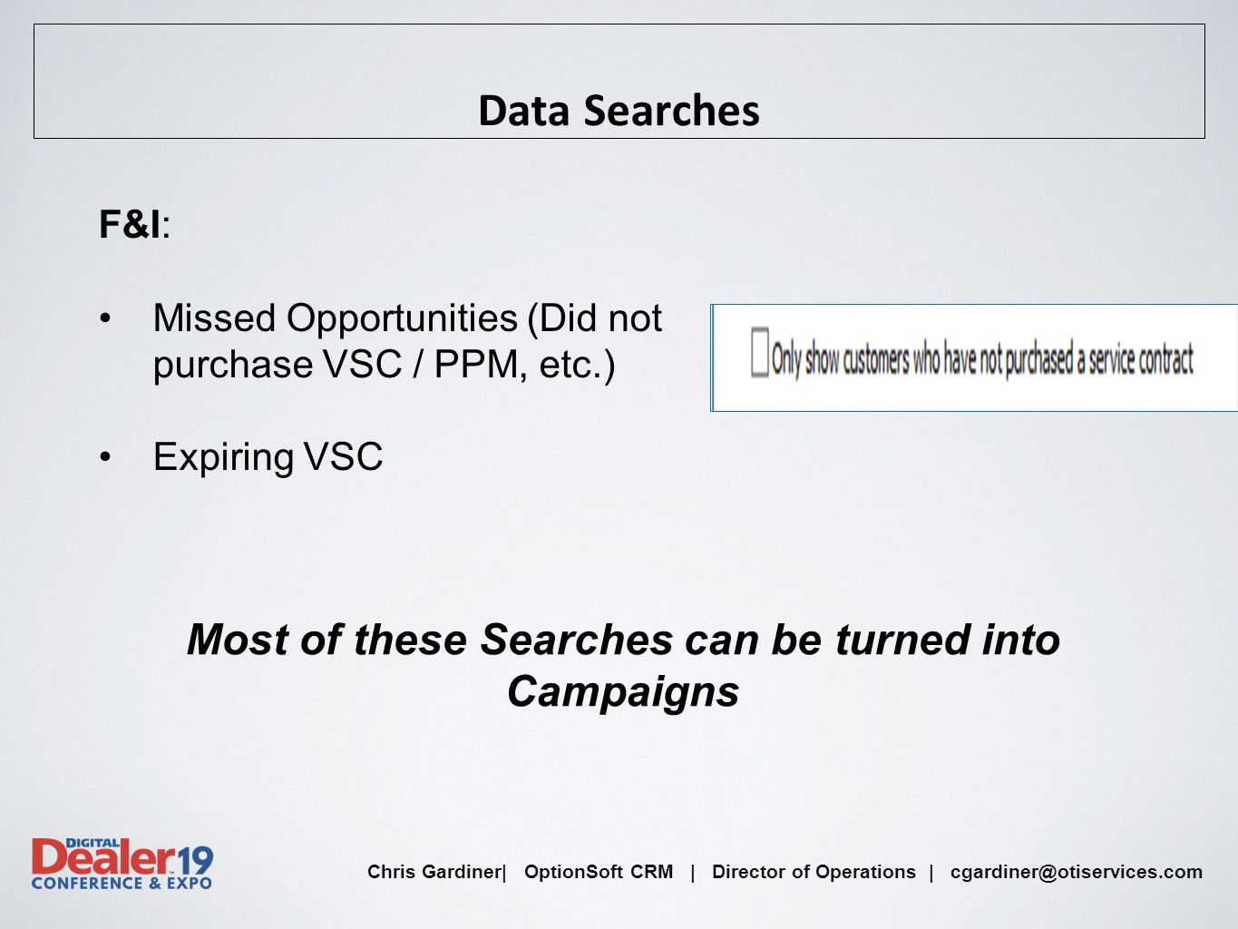 Chris Gardiner| OptionSoft CRM | Director of Operations | Data Searches F&I: Missed Opportunities (Did not purchase VSC / PPM, etc.) Expiring VSC Most of these Searches can be turned into Campaigns