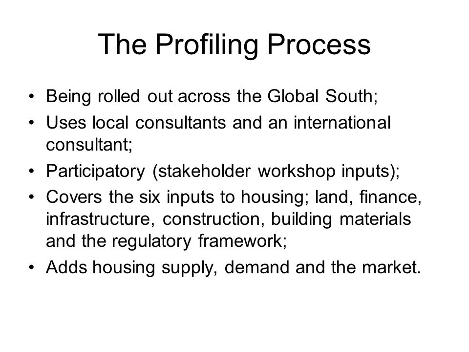 The Profiling Process Being rolled out across the Global South; Uses local consultants and an international consultant; Participatory (stakeholder workshop inputs); Covers the six inputs to housing; land, finance, infrastructure, construction, building materials and the regulatory framework; Adds housing supply, demand and the market.