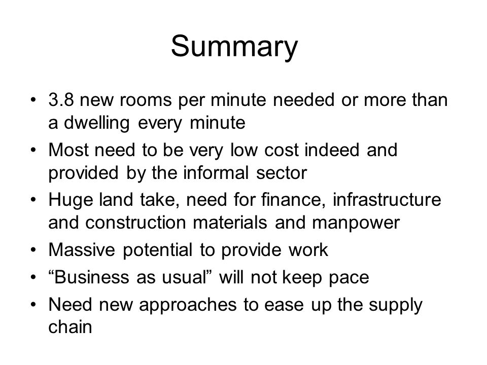 Summary 3.8 new rooms per minute needed or more than a dwelling every minute Most need to be very low cost indeed and provided by the informal sector Huge land take, need for finance, infrastructure and construction materials and manpower Massive potential to provide work Business as usual will not keep pace Need new approaches to ease up the supply chain