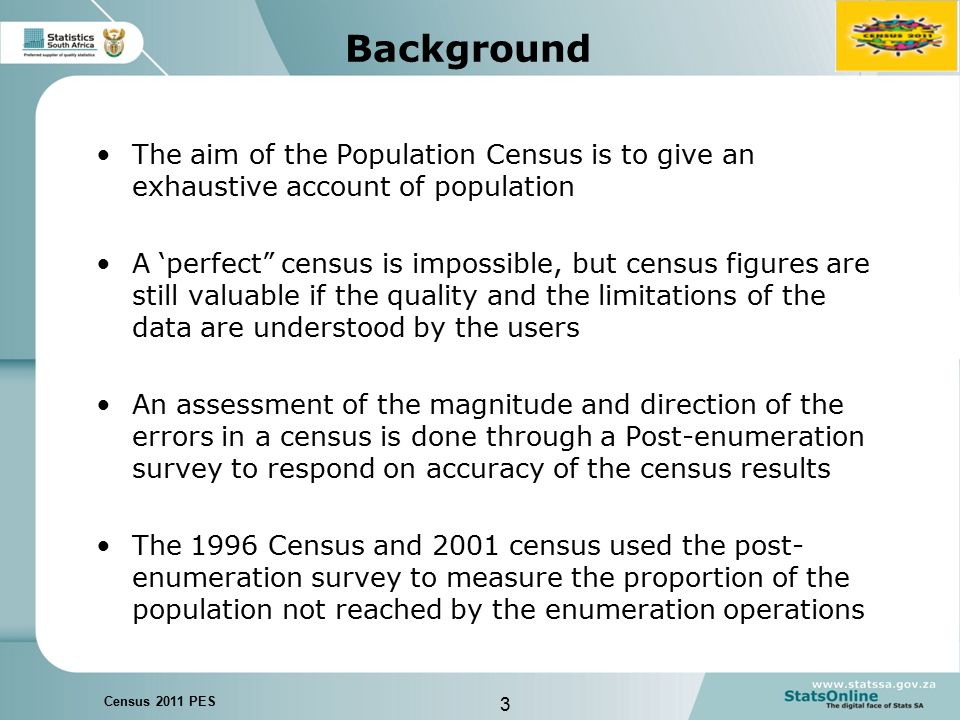 3 Census 2011 PES Background The aim of the Population Census is to give an exhaustive account of population A ‘perfect census is impossible, but census figures are still valuable if the quality and the limitations of the data are understood by the users An assessment of the magnitude and direction of the errors in a census is done through a Post-enumeration survey to respond on accuracy of the census results The 1996 Census and 2001 census used the post- enumeration survey to measure the proportion of the population not reached by the enumeration operations