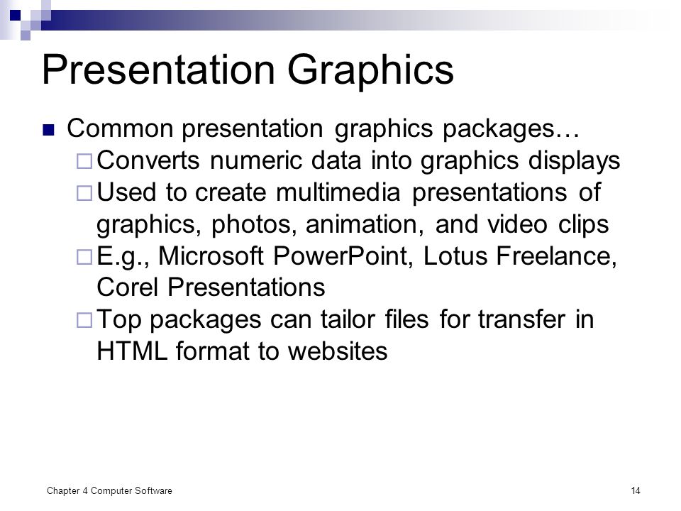 Chapter 4 Computer Software14 Presentation Graphics Common presentation graphics packages…  Converts numeric data into graphics displays  Used to create multimedia presentations of graphics, photos, animation, and video clips  E.g., Microsoft PowerPoint, Lotus Freelance, Corel Presentations  Top packages can tailor files for transfer in HTML format to websites