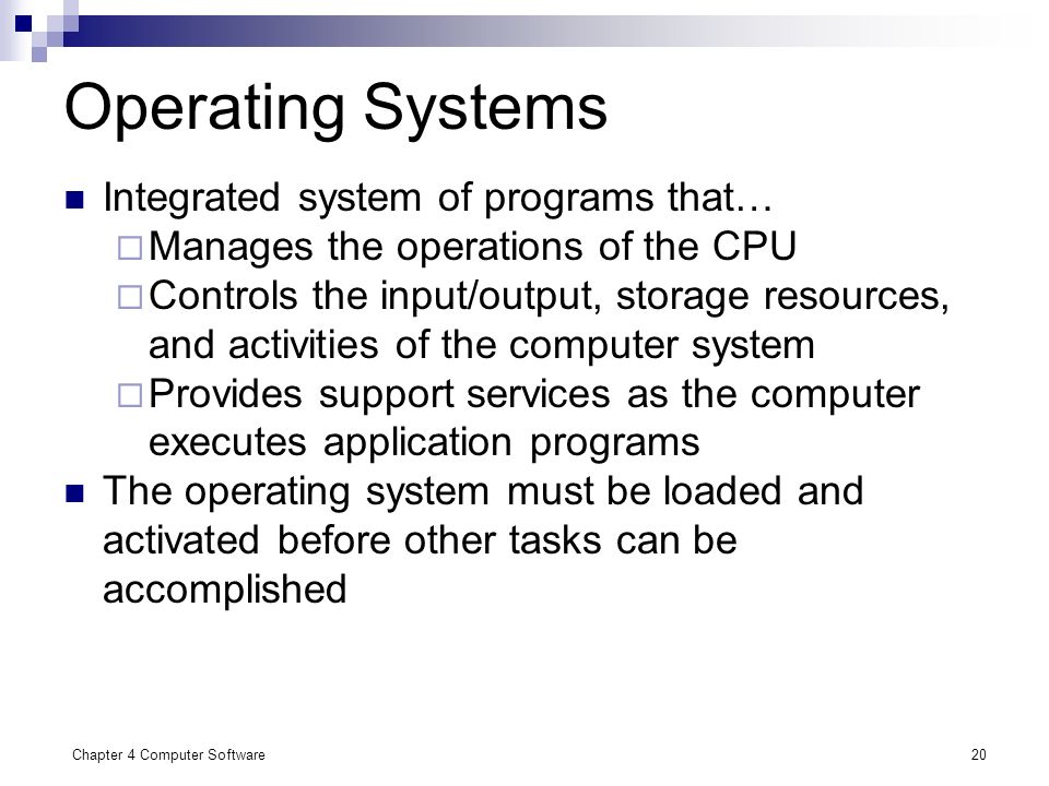 Chapter 4 Computer Software20 Operating Systems Integrated system of programs that…  Manages the operations of the CPU  Controls the input/output, storage resources, and activities of the computer system  Provides support services as the computer executes application programs The operating system must be loaded and activated before other tasks can be accomplished