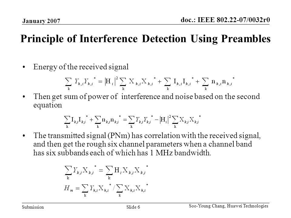 doc.: IEEE /0032r0 Submission January 2007 Slide 6 Soo-Young Chang, Huawei Technologies Principle of Interference Detection Using Preambles The transmitted signal (PNm) has correlation with the received signal, and then get the rough six channel parameters when a channel band has six subbands each of which has 1 MHz bandwidth.