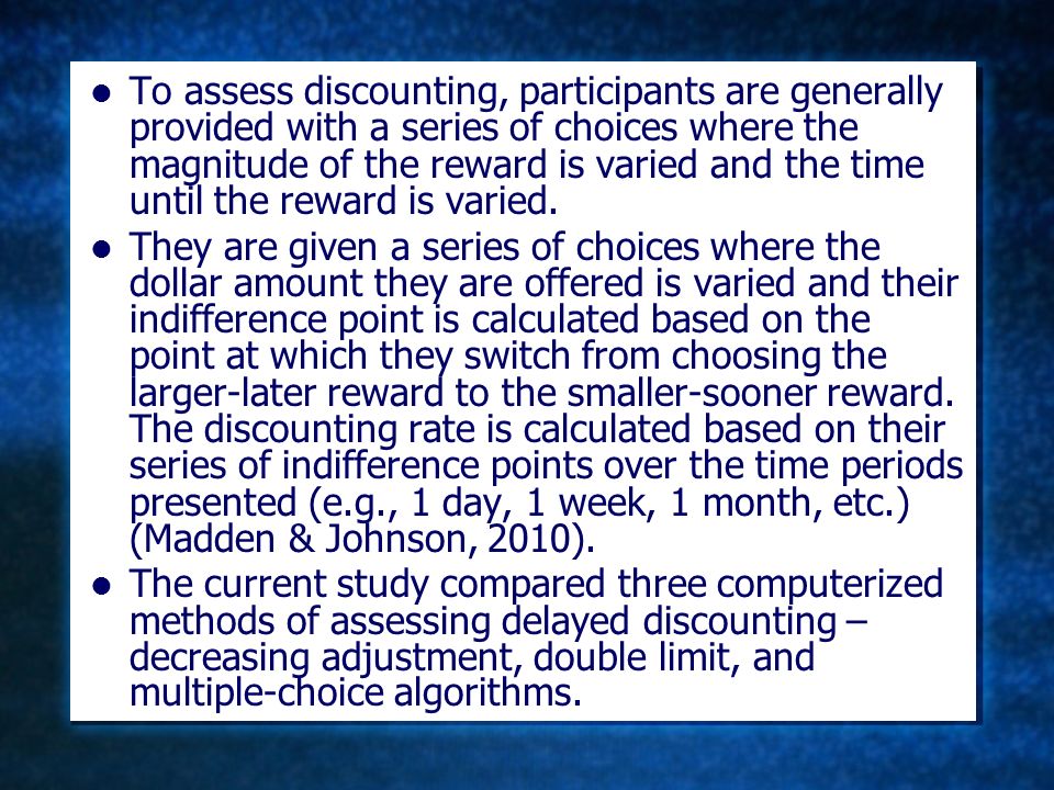 To assess discounting, participants are generally provided with a series of choices where the magnitude of the reward is varied and the time until the reward is varied.