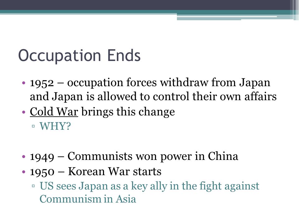 Occupation Ends 1952 – occupation forces withdraw from Japan and Japan is allowed to control their own affairs Cold War brings this change ▫WHY.