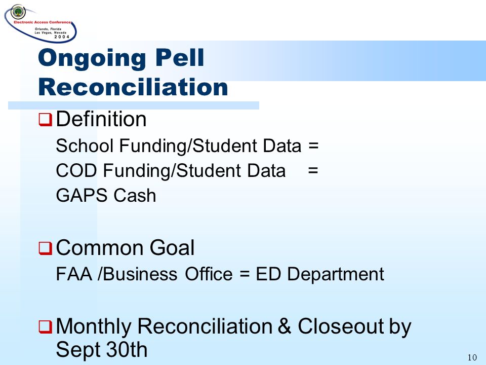 10 Ongoing Pell Reconciliation  Definition School Funding/Student Data = COD Funding/Student Data = GAPS Cash  Common Goal FAA /Business Office = ED Department  Monthly Reconciliation & Closeout by Sept 30th