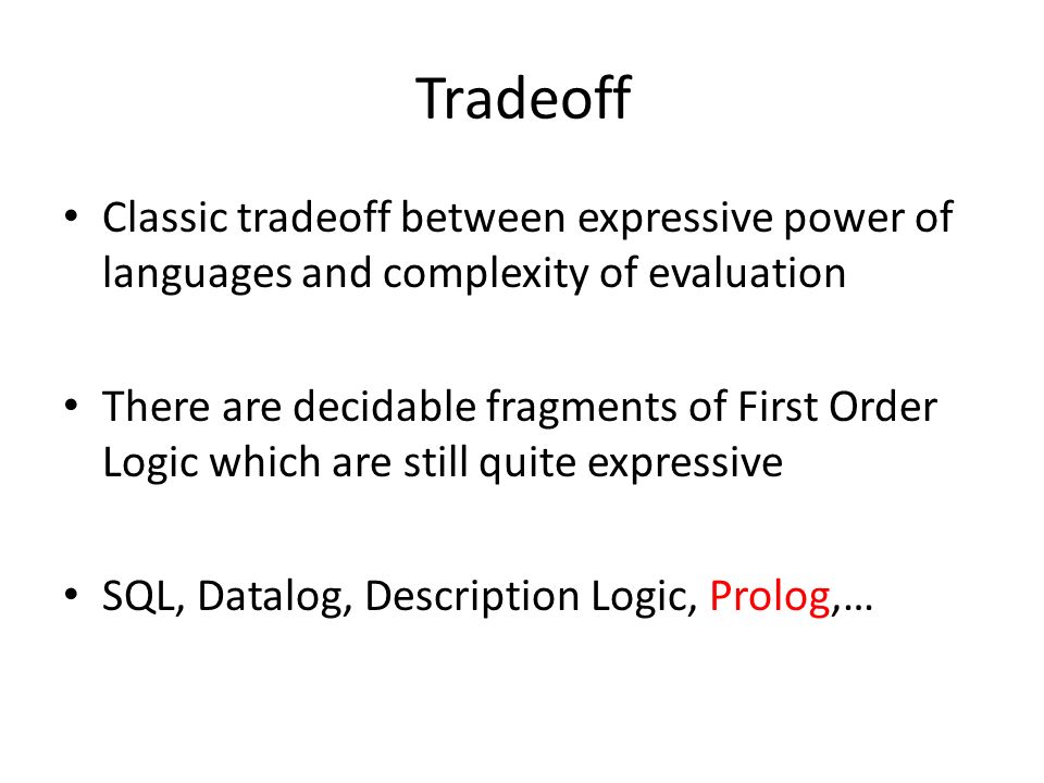 Tradeoff Classic tradeoff between expressive power of languages and complexity of evaluation There are decidable fragments of First Order Logic which are still quite expressive SQL, Datalog, Description Logic, Prolog,…