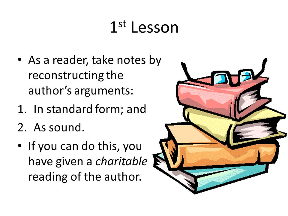 1 st Lesson As a reader, take notes by reconstructing the author’s arguments: 1.In standard form; and 2.As sound.