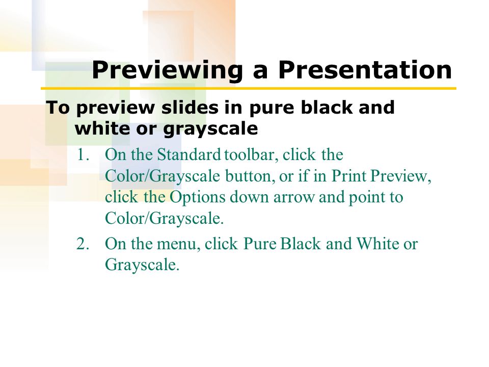 Previewing a Presentation To preview slides in pure black and white or grayscale 1.On the Standard toolbar, click the Color/Grayscale button, or if in Print Preview, click the Options down arrow and point to Color/Grayscale.