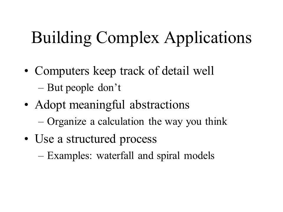 Building Complex Applications Computers keep track of detail well –But people don’t Adopt meaningful abstractions –Organize a calculation the way you think Use a structured process –Examples: waterfall and spiral models