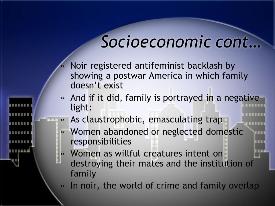 Socioeconomic cont… »Noir registered antifeminist backlash by showing a postwar America in which family doesn’t exist »And if it did, family is portrayed in a negative light: »As claustrophobic, emasculating trap »Women abandoned or neglected domestic responsibilities »Women as willful creatures intent on destroying their mates and the institution of family »In noir, the world of crime and family overlap