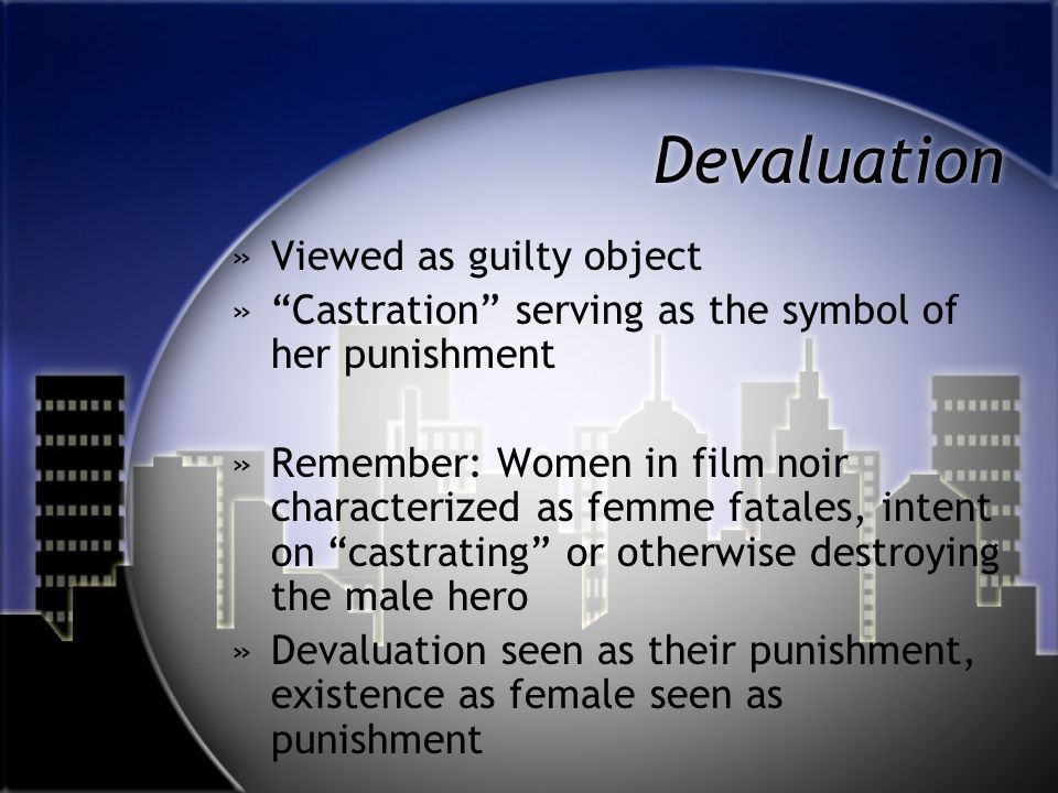 Devaluation »Viewed as guilty object » Castration serving as the symbol of her punishment »Remember: Women in film noir characterized as femme fatales, intent on castrating or otherwise destroying the male hero »Devaluation seen as their punishment, existence as female seen as punishment