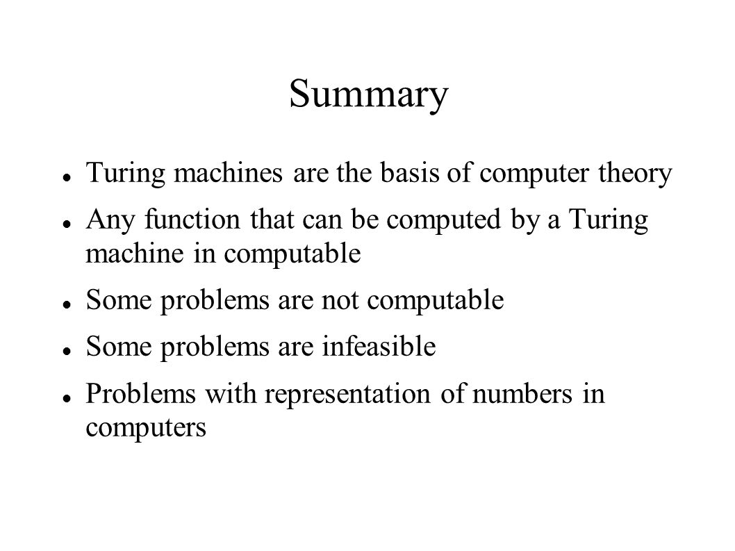Summary Turing machines are the basis of computer theory Any function that can be computed by a Turing machine in computable Some problems are not computable Some problems are infeasible Problems with representation of numbers in computers