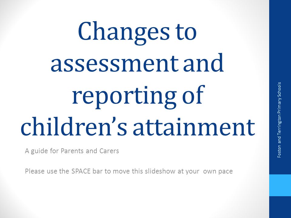 Changes to assessment and reporting of children’s attainment A guide for Parents and Carers Please use the SPACE bar to move this slideshow at your own pace Foston and Terrington Primary Schools