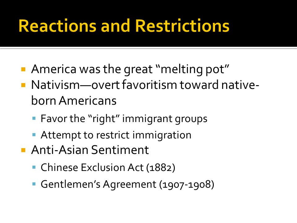  America was the great melting pot  Nativism—overt favoritism toward native- born Americans  Favor the right immigrant groups  Attempt to restrict immigration  Anti-Asian Sentiment  Chinese Exclusion Act (1882)  Gentlemen’s Agreement ( )
