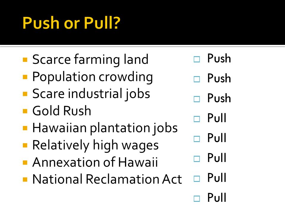  Scarce farming land  Population crowding  Scare industrial jobs  Gold Rush  Hawaiian plantation jobs  Relatively high wages  Annexation of Hawaii  National Reclamation Act  Push  Pull