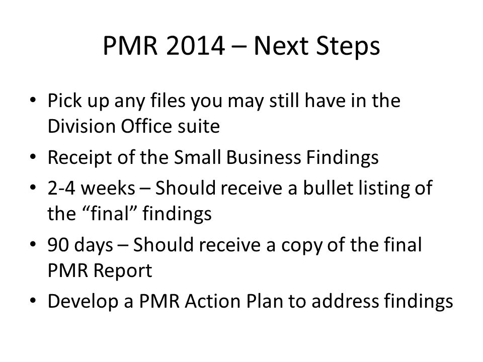 PMR 2014 – Next Steps Pick up any files you may still have in the Division Office suite Receipt of the Small Business Findings 2-4 weeks – Should receive a bullet listing of the final findings 90 days – Should receive a copy of the final PMR Report Develop a PMR Action Plan to address findings