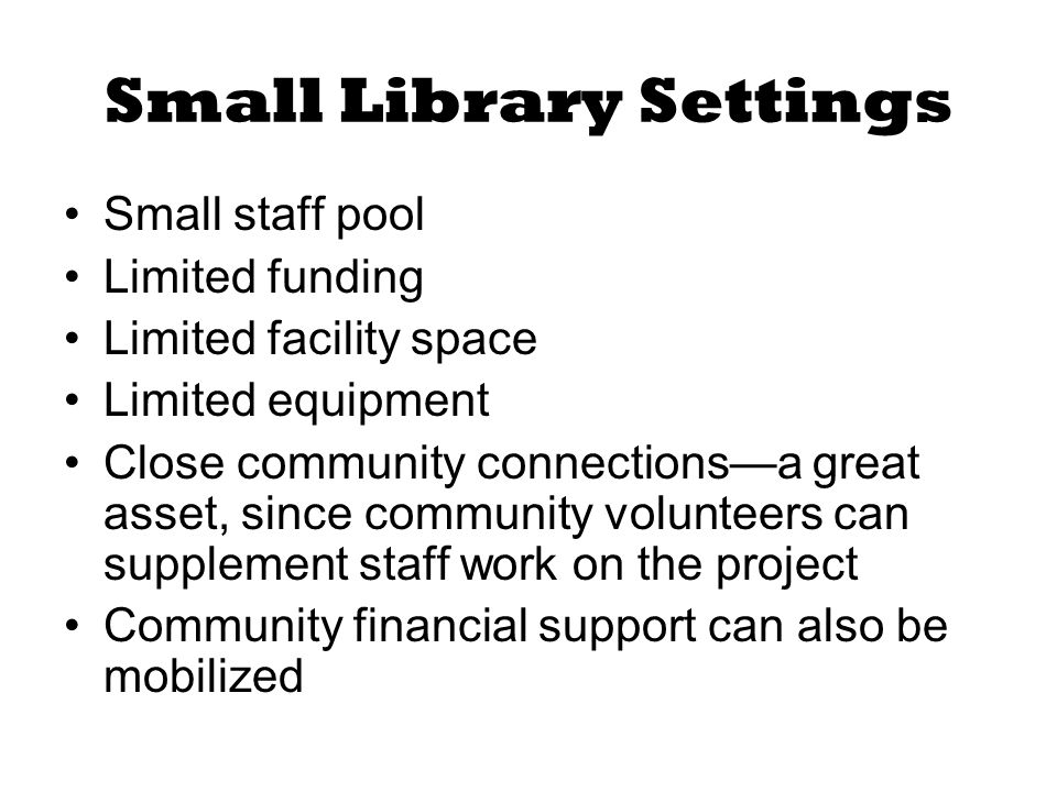 Small Library Settings Small staff pool Limited funding Limited facility space Limited equipment Close community connections—a great asset, since community volunteers can supplement staff work on the project Community financial support can also be mobilized