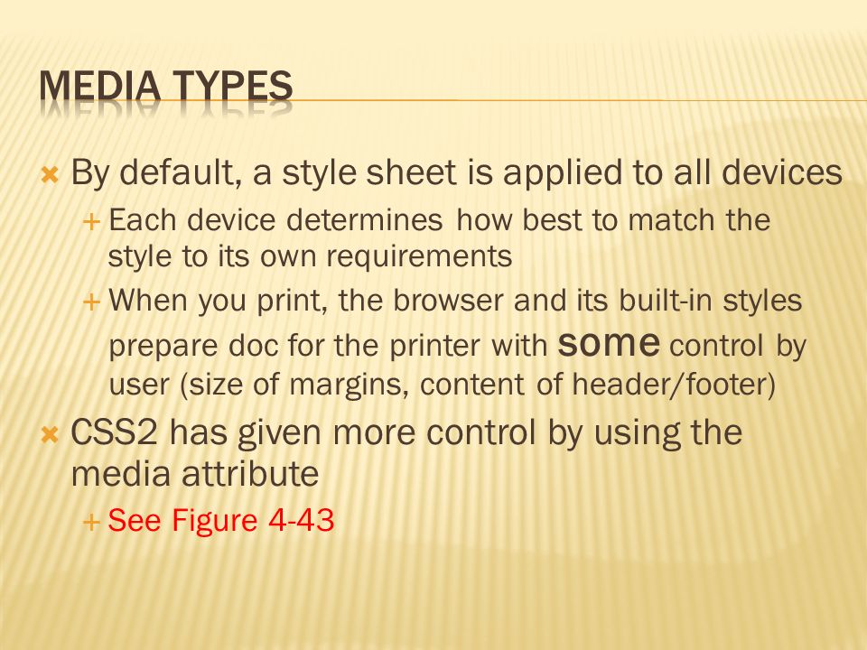  By default, a style sheet is applied to all devices  Each device determines how best to match the style to its own requirements  When you print, the browser and its built-in styles prepare doc for the printer with some control by user (size of margins, content of header/footer)  CSS2 has given more control by using the media attribute  See Figure 4-43