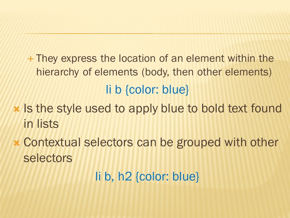  They express the location of an element within the hierarchy of elements (body, then other elements) li b {color: blue}  Is the style used to apply blue to bold text found in lists  Contextual selectors can be grouped with other selectors li b, h2 {color: blue}