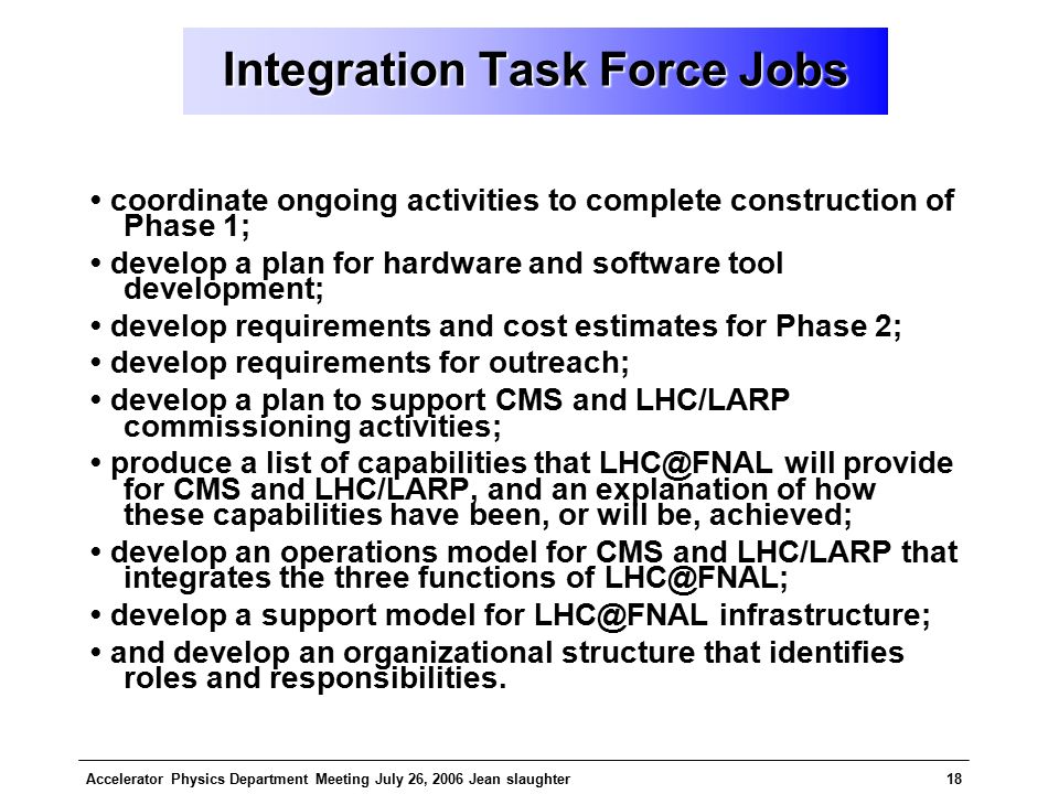 Accelerator Physics Department Meeting July 26, 2006 Jean slaughter18 Integration Task Force Jobs coordinate ongoing activities to complete construction of Phase 1; develop a plan for hardware and software tool development; develop requirements and cost estimates for Phase 2; develop requirements for outreach; develop a plan to support CMS and LHC/LARP commissioning activities; produce a list of capabilities that will provide for CMS and LHC/LARP, and an explanation of how these capabilities have been, or will be, achieved; develop an operations model for CMS and LHC/LARP that integrates the three functions of develop a support model for infrastructure; and develop an organizational structure that identifies roles and responsibilities.