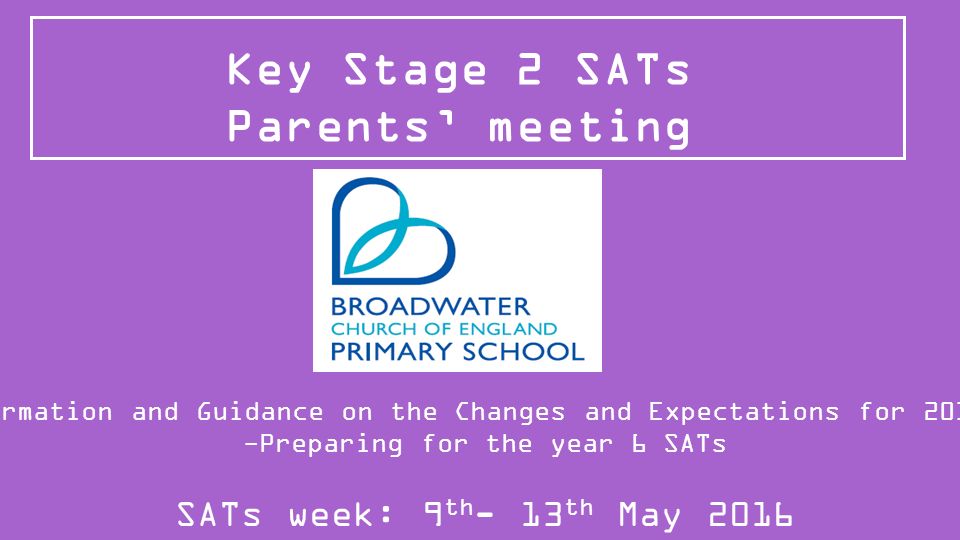 Key Stage 2 SATs Parents’ meeting Information and Guidance on the Changes and Expectations for 2015/16 -Preparing for the year 6 SATs SATs week: 9 th - 13 th May 2016