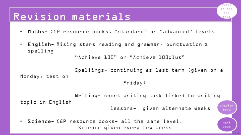 Revision materials click to see all text Maths- CGP resource books, standard or advanced levels English- Rising stars reading and grammar, punctuation & spelling Achieve 100 or Achieve 100plus Spellings- continuing as last term (given on a Monday, test on Friday) Writing- short writing task linked to writing topic in English lessons- given alternate weeks Science- CGP resource books- all the same level.