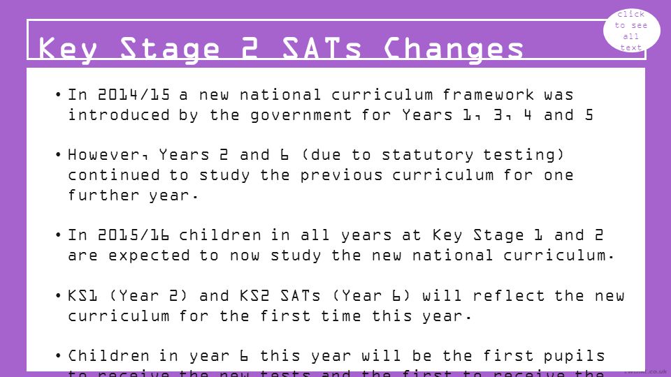 Key Stage 2 SATs Changes click to see all text In 2014/15 a new national curriculum framework was introduced by the government for Years 1, 3, 4 and 5 However, Years 2 and 6 (due to statutory testing) continued to study the previous curriculum for one further year.