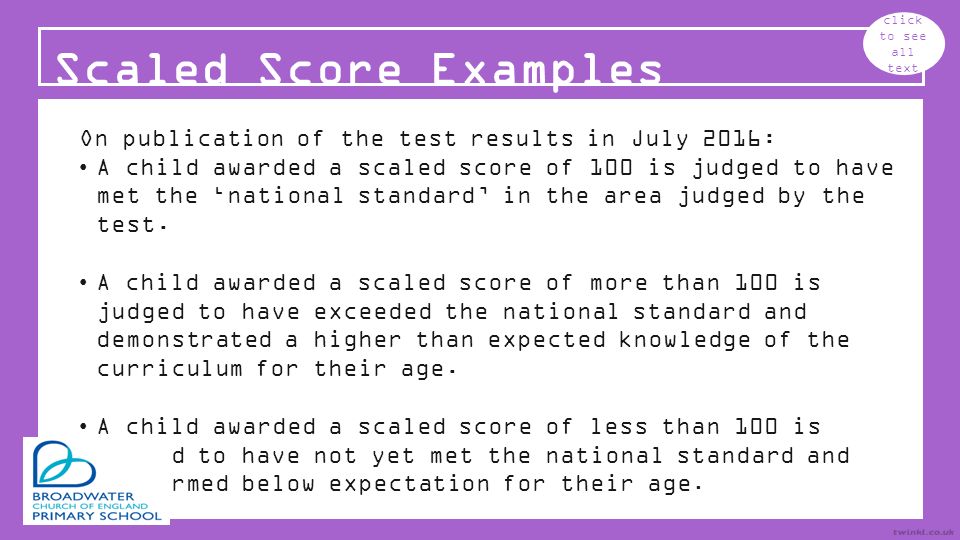 Scaled Score Examples click to see all text On publication of the test results in July 2016: A child awarded a scaled score of 100 is judged to have met the ‘national standard’ in the area judged by the test.
