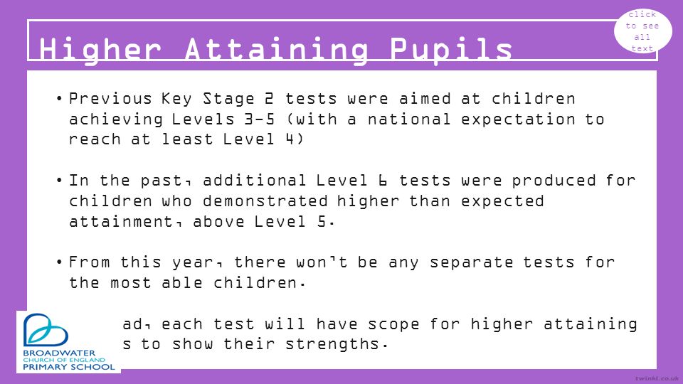 Higher Attaining Pupils click to see all text Previous Key Stage 2 tests were aimed at children achieving Levels 3-5 (with a national expectation to reach at least Level 4) In the past, additional Level 6 tests were produced for children who demonstrated higher than expected attainment, above Level 5.