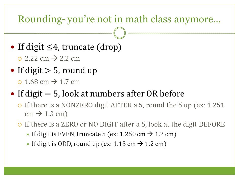 Rounding- you’re not in math class anymore… If digit ≤4, truncate (drop) 22.22 cm  2.2 cm If digit > 5, round up 11.68 cm  1.7 cm If digit = 5, look at numbers after OR before IIf there is a NONZERO digit AFTER a 5, round the 5 up (ex: cm  1.3 cm) IIf there is a ZERO or NO DIGIT after a 5, look at the digit BEFORE IIf digit is EVEN, truncate 5 (ex: cm  1.2 cm) IIf digit is ODD, round up (ex: 1.15 cm  1.2 cm)