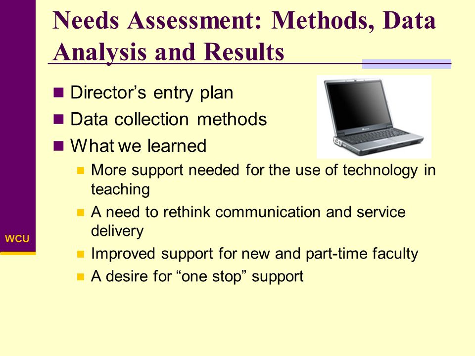 WCU Needs Assessment: Methods, Data Analysis and Results Director’s entry plan Data collection methods What we learned More support needed for the use of technology in teaching A need to rethink communication and service delivery Improved support for new and part-time faculty A desire for one stop support