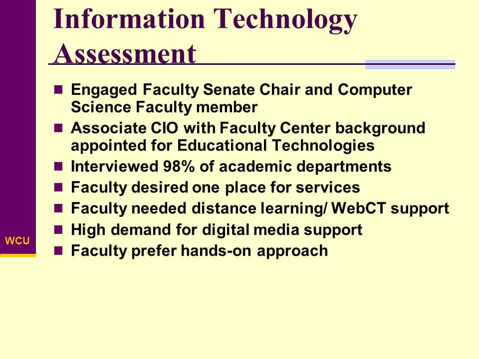 WCU Information Technology Assessment Engaged Faculty Senate Chair and Computer Science Faculty member Associate CIO with Faculty Center background appointed for Educational Technologies Interviewed 98% of academic departments Faculty desired one place for services Faculty needed distance learning/ WebCT support High demand for digital media support Faculty prefer hands-on approach