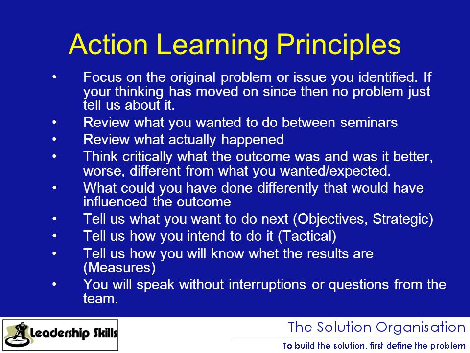 Action Learning Principles Focus on the original problem or issue you identified.