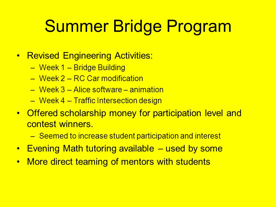 Summer Bridge Program Revised Engineering Activities: –Week 1 – Bridge Building –Week 2 – RC Car modification –Week 3 – Alice software – animation –Week 4 – Traffic Intersection design Offered scholarship money for participation level and contest winners.