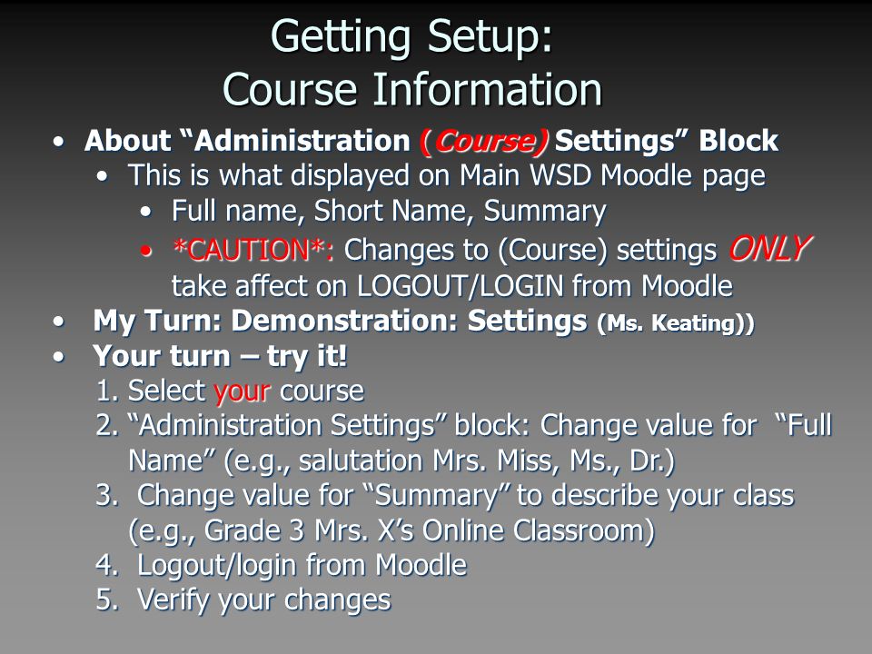 Getting Setup: Course Information About Administration (Course) Settings BlockAbout Administration (Course) Settings Block This is what displayed on Main WSD Moodle pageThis is what displayed on Main WSD Moodle page Full name, Short Name, SummaryFull name, Short Name, Summary *CAUTION*: Changes to (Course) settings ONLY take affect on LOGOUT/LOGIN from Moodle*CAUTION*: Changes to (Course) settings ONLY take affect on LOGOUT/LOGIN from Moodle My Turn: Demonstration: Settings (Ms.