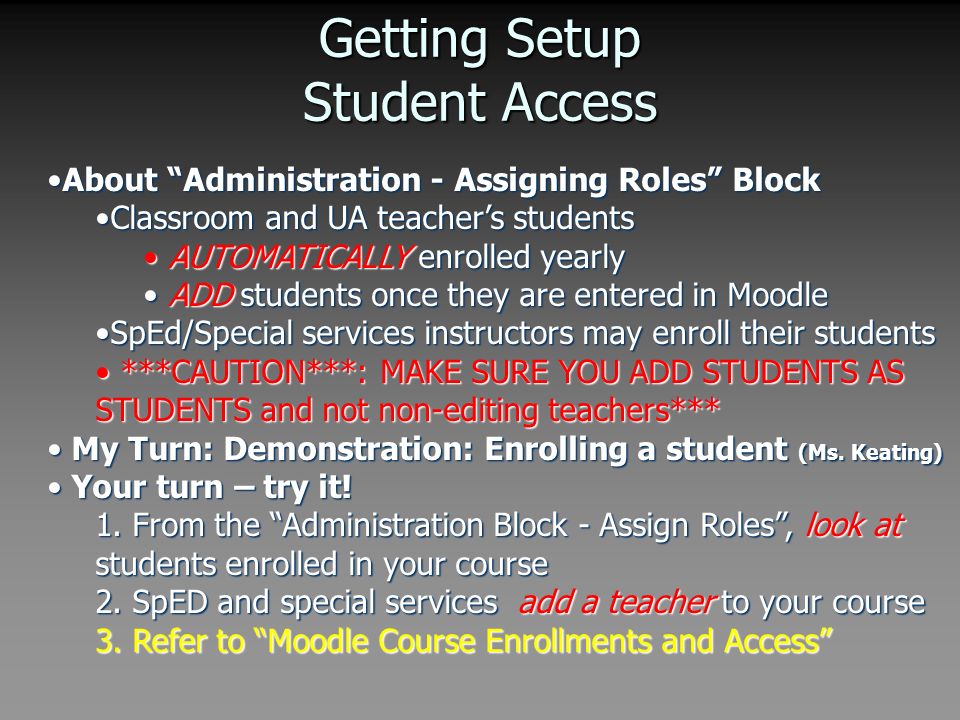 Getting Setup Student Access About Administration - Assigning Roles BlockAbout Administration - Assigning Roles Block Classroom and UA teacher’s studentsClassroom and UA teacher’s students AUTOMATICALLY enrolled yearly AUTOMATICALLY enrolled yearly ADD students once they are entered in Moodle ADD students once they are entered in Moodle SpEd/Special services instructors may enroll their studentsSpEd/Special services instructors may enroll their students ***CAUTION***: MAKE SURE YOU ADD STUDENTS AS STUDENTS and not non-editing teachers*** ***CAUTION***: MAKE SURE YOU ADD STUDENTS AS STUDENTS and not non-editing teachers*** My Turn: Demonstration: Enrolling a student (Ms.