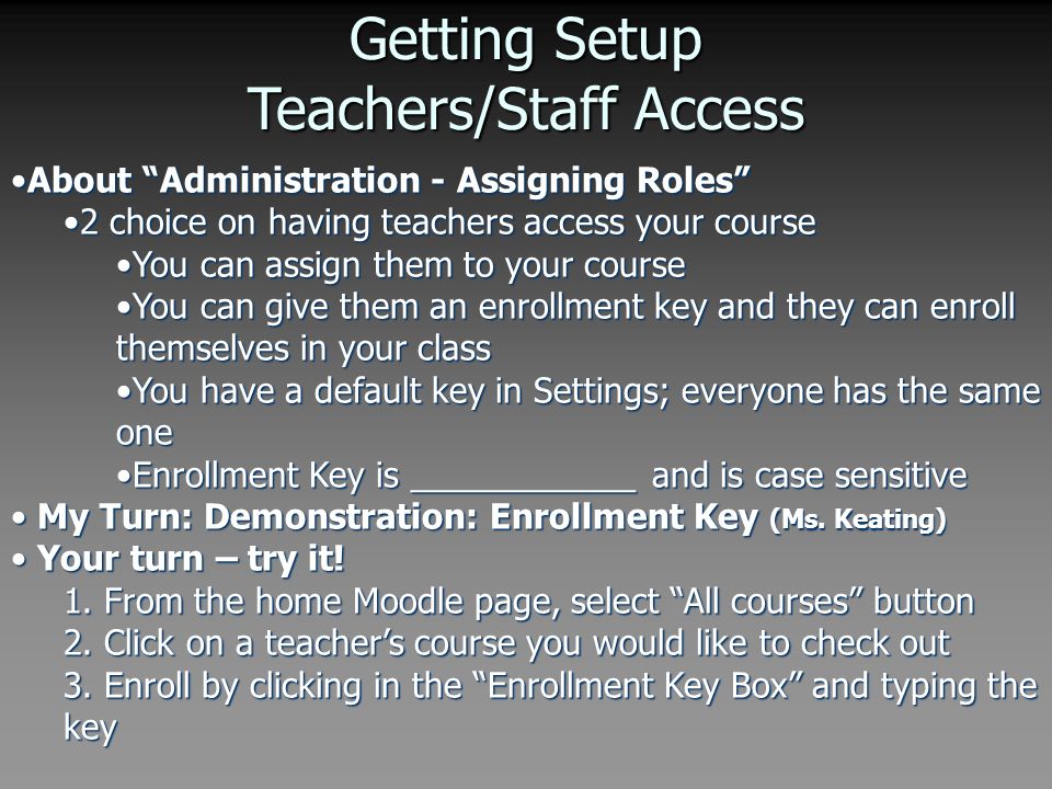 Getting Setup Teachers/Staff Access About Administration - Assigning Roles About Administration - Assigning Roles 2 choice on having teachers access your course2 choice on having teachers access your course You can assign them to your courseYou can assign them to your course You can give them an enrollment key and they can enroll themselves in your classYou can give them an enrollment key and they can enroll themselves in your class You have a default key in Settings; everyone has the same oneYou have a default key in Settings; everyone has the same one Enrollment Key is ____________ and is case sensitiveEnrollment Key is ____________ and is case sensitive My Turn: Demonstration: Enrollment Key (Ms.