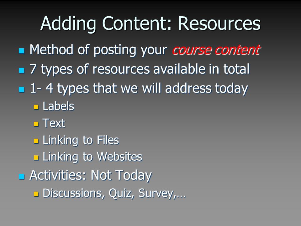 Adding Content: Resources Method of posting your course content Method of posting your course content 7 types of resources available in total 7 types of resources available in total 1- 4 types that we will address today 1- 4 types that we will address today Labels Labels Text Text Linking to Files Linking to Files Linking to Websites Linking to Websites Activities: Not Today Activities: Not Today Discussions, Quiz, Survey,… Discussions, Quiz, Survey,…