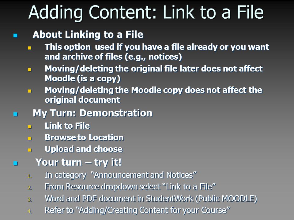 Adding Content: Link to a File About Linking to a File About Linking to a File This option used if you have a file already or you want and archive of files (e.g., notices) This option used if you have a file already or you want and archive of files (e.g., notices) Moving/deleting the original file later does not affect Moodle (is a copy) Moving/deleting the original file later does not affect Moodle (is a copy) Moving/deleting the Moodle copy does not affect the original document Moving/deleting the Moodle copy does not affect the original document My Turn: Demonstration My Turn: Demonstration Link to File Link to File Browse to Location Browse to Location Upload and choose Upload and choose Your turn – try it.