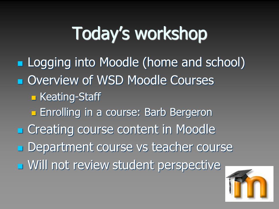 Today’s workshop Logging into Moodle (home and school) Logging into Moodle (home and school) Overview of WSD Moodle Courses Overview of WSD Moodle Courses Keating-Staff Keating-Staff Enrolling in a course: Barb Bergeron Enrolling in a course: Barb Bergeron Creating course content in Moodle Creating course content in Moodle Department course vs teacher course Department course vs teacher course Will not review student perspective Will not review student perspective
