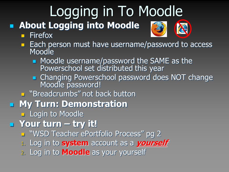 Logging in To Moodle About Logging into Moodle About Logging into Moodle Firefox Firefox Each person must have username/password to access Moodle Each person must have username/password to access Moodle Moodle username/password the SAME as the Powerschool set distributed this year Moodle username/password the SAME as the Powerschool set distributed this year Changing Powerschool password does NOT change Moodle password.