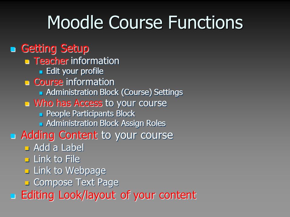 Moodle Course Functions Getting Setup Getting Setup Teacher information Teacher information Edit your profile Edit your profile Course information Course information Administration Block (Course) Settings Administration Block (Course) Settings Who has Access to your course Who has Access to your course People Participants Block People Participants Block Administration Block Assign Roles Administration Block Assign Roles Adding Content to your course Adding Content to your course Add a Label Add a Label Link to File Link to File Link to Webpage Link to Webpage Compose Text Page Compose Text Page Editing Look/layout of your content Editing Look/layout of your content