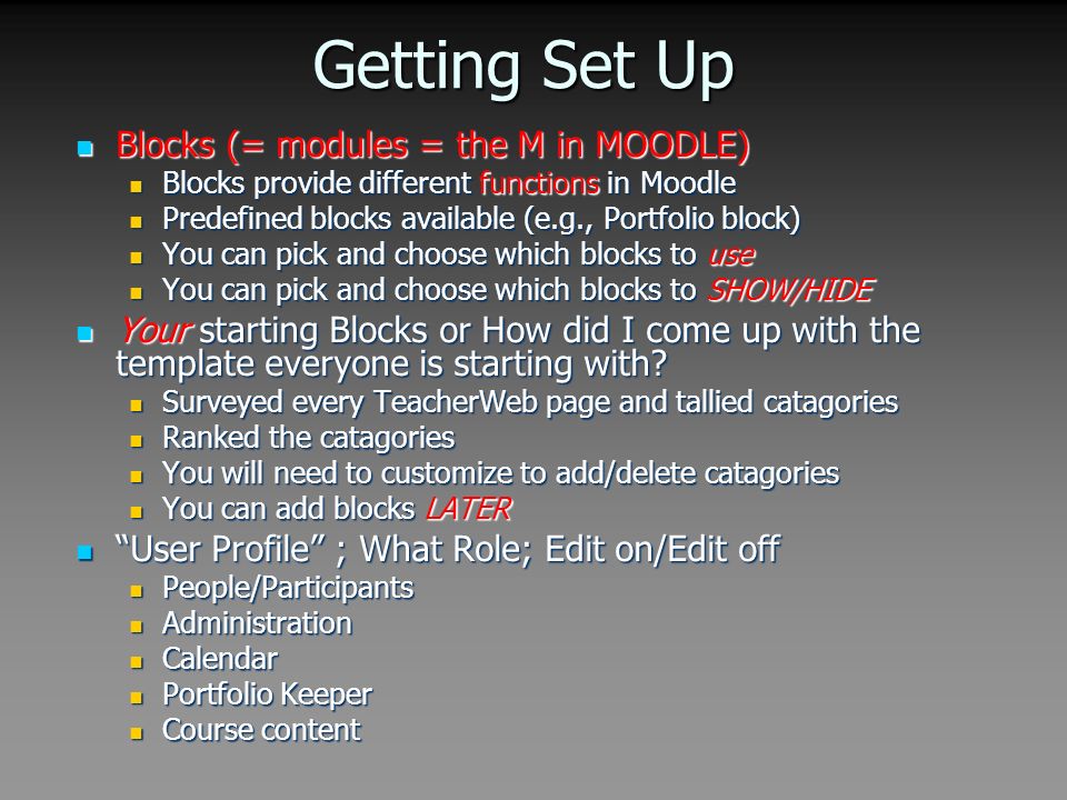 Getting Set Up Blocks (= modules = the M in MOODLE) Blocks (= modules = the M in MOODLE) Blocks provide different functions in Moodle Blocks provide different functions in Moodle Predefined blocks available (e.g., Portfolio block) Predefined blocks available (e.g., Portfolio block) You can pick and choose which blocks to use You can pick and choose which blocks to use You can pick and choose which blocks to SHOW/HIDE You can pick and choose which blocks to SHOW/HIDE Your starting Blocks or How did I come up with the template everyone is starting with.